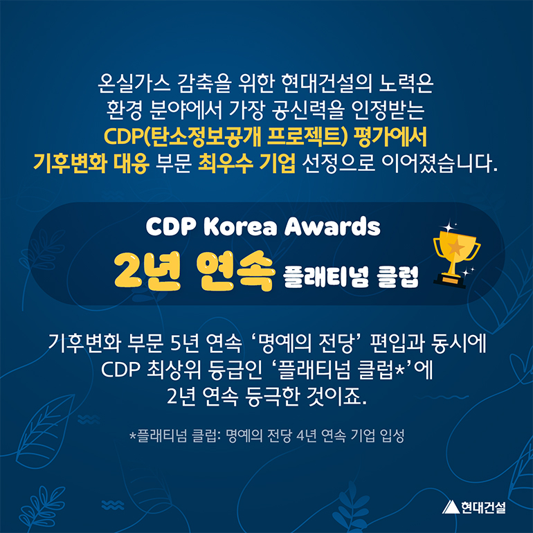 CDP Korea Awards 2년 연속 플래티넘 클럽 온실가스 감축을 위한 현대건설의 노력은 환경 분야에서 가장 공신력을 인정받는 탄소정보공개 프로젝트(CDP) 평가에서 기후변화 대응 부문 최우수 기업 선정으로 이어졌습니다. 기후 변화 부문 5년 연속 명예의 전당 편입과 동시에 CDP 최상위 등급인 플래티넘 클럽(명예의 전당 4년 연속 기업 입성)에 2년 연속 등극한 것이죠.